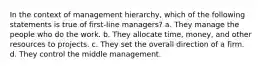 In the context of management hierarchy, which of the following statements is true of first-line managers? a. They manage the people who do the work. b. They allocate time, money, and other resources to projects. c. They set the overall direction of a firm. d. They control the middle management.