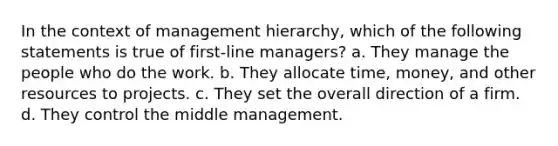 In the context of management hierarchy, which of the following statements is true of first-line managers? a. They manage the people who do the work. b. They allocate time, money, and other resources to projects. c. They set the overall direction of a firm. d. They control the middle management.