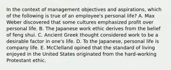 In the context of management objectives and aspirations, which of the following is true of an employee's personal life? A. Max Weber discovered that some cultures emphasized profit over personal life. B. The Japanese work ethic derives from the belief of feng shui. C. Ancient Greek thought considered work to be a desirable factor in one's life. D. To the Japanese, personal life is company life. E. McClelland opined that the standard of living enjoyed in the United States originated from the hard-working Protestant ethic.