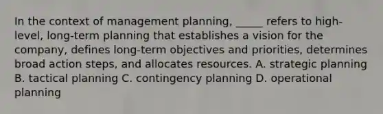 In the context of management planning, _____ refers to high-level, long-term planning that establishes a vision for the company, defines long-term objectives and priorities, determines broad action steps, and allocates resources. A. strategic planning B. tactical planning C. contingency planning D. operational planning