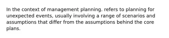 In the context of management planning. refers to planning for unexpected events, usually involving a range of scenarios and assumptions that differ from the assumptions behind the core plans.