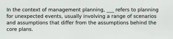 In the context of management planning, ___ refers to planning for unexpected events, usually involving a range of scenarios and assumptions that differ from the assumptions behind <a href='https://www.questionai.com/knowledge/kD8KqkX2aO-the-core' class='anchor-knowledge'>the core</a> plans.