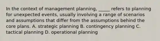 In the context of management planning, _____ refers to planning for unexpected events, usually involving a range of scenarios and assumptions that differ from the assumptions behind <a href='https://www.questionai.com/knowledge/kD8KqkX2aO-the-core' class='anchor-knowledge'>the core</a> plans. A. strategic planning B. contingency planning C. tactical planning D. operational planning