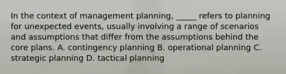 In the context of management planning, _____ refers to planning for unexpected events, usually involving a range of scenarios and assumptions that differ from the assumptions behind <a href='https://www.questionai.com/knowledge/kD8KqkX2aO-the-core' class='anchor-knowledge'>the core</a> plans. A. contingency planning B. operational planning C. strategic planning D. tactical planning