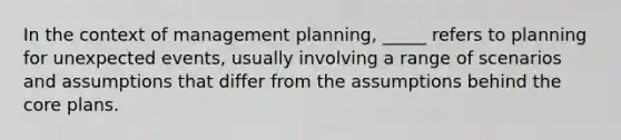 In the context of management planning, _____ refers to planning for unexpected events, usually involving a range of scenarios and assumptions that differ from the assumptions behind the core plans.