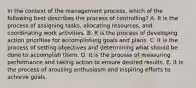 In the context of the management process, which of the following best describes the process of controlling? A. It is the process of assigning tasks, allocating resources, and coordinating work activities. B. It is the process of developing action priorities for accomplishing goals and plans. C. It is the process of setting objectives and determining what should be done to accomplish them. D. It is the process of measuring performance and taking action to ensure desired results. E. It is the process of arousing enthusiasm and inspiring efforts to achieve goals.