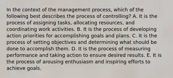 In the context of the management process, which of the following best describes the process of controlling? A. It is the process of assigning tasks, allocating resources, and coordinating work activities. B. It is the process of developing action priorities for accomplishing goals and plans. C. It is the process of setting objectives and determining what should be done to accomplish them. D. It is the process of measuring performance and taking action to ensure desired results. E. It is the process of arousing enthusiasm and inspiring efforts to achieve goals.