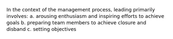 In the context of the management process, leading primarily involves: a. arousing enthusiasm and inspiring efforts to achieve goals b. preparing team members to achieve closure and disband c. setting objectives