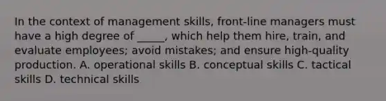 In the context of management skills, front-line managers must have a high degree of _____, which help them hire, train, and evaluate employees; avoid mistakes; and ensure high-quality production. A. operational skills B. conceptual skills C. tactical skills D. technical skills