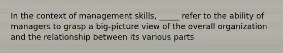 In the context of management skills, _____ refer to the ability of managers to grasp a big-picture view of the overall organization and the relationship between its various parts