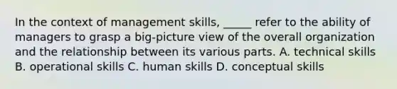 In the context of management skills, _____ refer to the ability of managers to grasp a big-picture view of the overall organization and the relationship between its various parts. A. technical skills B. operational skills C. human skills D. conceptual skills