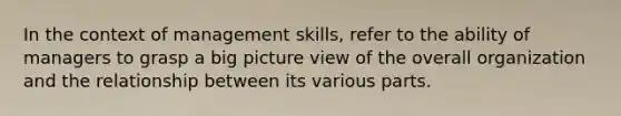 In the context of management skills, refer to the ability of managers to grasp a big picture view of the overall organization and the relationship between its various parts.