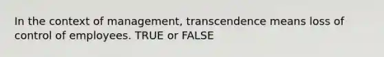 In the context of management, transcendence means loss of control of employees. TRUE or FALSE