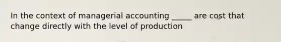 In the context of managerial accounting _____ are cost that change directly with the level of production