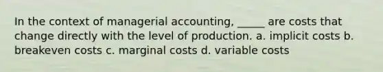 In the context of managerial accounting, _____ are costs that change directly with the level of production. a. implicit costs b. breakeven costs c. marginal costs d. variable costs