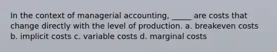 In the context of managerial accounting, _____ are costs that change directly with the level of production. a. breakeven costs b. implicit costs c. variable costs d. marginal costs