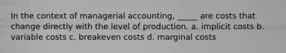 In the context of managerial accounting, _____ are costs that change directly with the level of production. a. implicit costs b. variable costs c. breakeven costs d. marginal costs