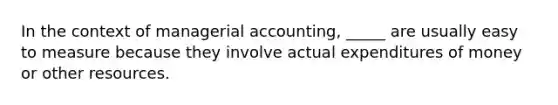 In the context of managerial accounting, _____ are usually easy to measure because they involve actual expenditures of money or other resources.