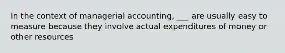 In the context of managerial accounting, ___ are usually easy to measure because they involve actual expenditures of money or other resources