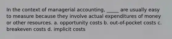 In the context of managerial accounting, _____ are usually easy to measure because they involve actual expenditures of money or other resources. a. opportunity costs b. out-of-pocket costs c. breakeven costs d. implicit costs