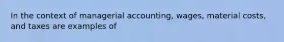 In the context of managerial accounting, wages, material costs, and taxes are examples of