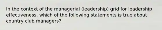 In the context of the managerial (leadership) grid for leadership effectiveness, which of the following statements is true about country club managers?