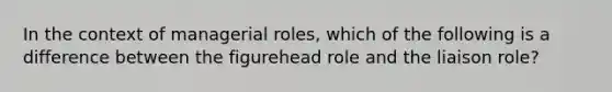 In the context of managerial roles, which of the following is a difference between the figurehead role and the liaison role?