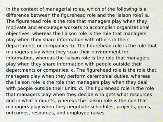 In the context of managerial roles, which of the following is a difference between the figurehead role and the liaison role? a. The figurehead role is the role that managers play when they motivate and encourage workers to accomplish organizational objectives, whereas the liaison role is the role that managers play when they share information with others in their departments or companies. b. The figurehead role is the role that managers play when they scan their environment for information, whereas the liaison role is the role that managers play when they share information with people outside their departments or companies. c. The figurehead role is the role that managers play when they perform ceremonial duties, whereas the liaison role is the role that managers play when they deal with people outside their units. d. The figurehead role is the role that managers play when they decide who gets what resources and in what amounts, whereas the liaison role is the role that managers play when they negotiate schedules, projects, goals, outcomes, resources, and employee raises.