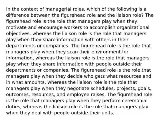 In the context of managerial roles, which of the following is a difference between the figurehead role and the liaison role? The figurehead role is the role that managers play when they motivate and encourage workers to accomplish organizational objectives, whereas the liaison role is the role that managers play when they share information with others in their departments or companies. The figurehead role is the role that managers play when they scan their environment for information, whereas the liaison role is the role that managers play when they share information with people outside their departments or companies. The figurehead role is the role that managers play when they decide who gets what resources and in what amounts, whereas the liaison role is the role that managers play when they negotiate schedules, projects, goals, outcomes, resources, and employee raises. The figurehead role is the role that managers play when they perform ceremonial duties, whereas the liaison role is the role that managers play when they deal with people outside their units.