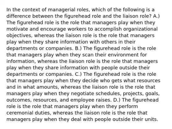 In the context of managerial roles, which of the following is a difference between the figurehead role and the liaison role? A.) The figurehead role is the role that managers play when they motivate and encourage workers to accomplish organizational objectives, whereas the liaison role is the role that managers play when they share information with others in their departments or companies. B.) The figurehead role is the role that managers play when they scan their environment for information, whereas the liaison role is the role that managers play when they share information with people outside their departments or companies. C.) The figurehead role is the role that managers play when they decide who gets what resources and in what amounts, whereas the liaison role is the role that managers play when they negotiate schedules, projects, goals, outcomes, resources, and employee raises. D.) The figurehead role is the role that managers play when they perform ceremonial duties, whereas the liaison role is the role that managers play when they deal with people outside their units.