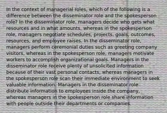 In the context of managerial roles, which of the following is a difference between the disseminator role and the spokesperson role? In the disseminator role, managers decide who gets what resources and in what amounts, whereas in the spokesperson role, managers negotiate schedules, projects, goals, outcomes, resources, and employee raises. In the disseminator role, managers perform ceremonial duties such as greeting company visitors, whereas in the spokesperson role, managers motivate workers to accomplish organizational goals. Managers in the disseminator role receive plenty of unsolicited information because of their vast personal contacts, whereas managers in the spokesperson role scan their immediate environment to seek valuable information. Managers in the disseminator role distribute information to employees inside the company, whereas managers in the spokesperson role share information with people outside their departments or companies.