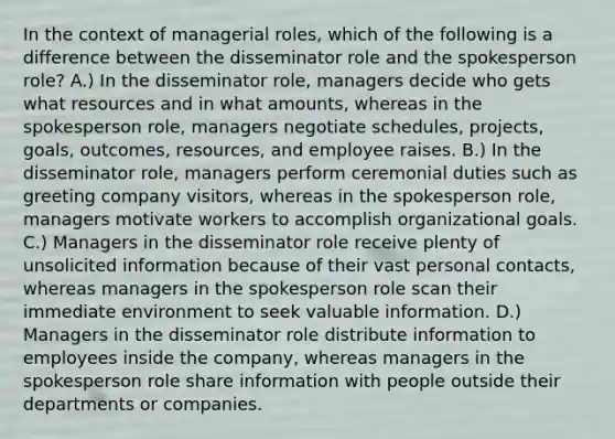 In the context of managerial roles, which of the following is a difference between the disseminator role and the spokesperson role? A.) In the disseminator role, managers decide who gets what resources and in what amounts, whereas in the spokesperson role, managers negotiate schedules, projects, goals, outcomes, resources, and employee raises. B.) In the disseminator role, managers perform ceremonial duties such as greeting company visitors, whereas in the spokesperson role, managers motivate workers to accomplish organizational goals. C.) Managers in the disseminator role receive plenty of unsolicited information because of their vast personal contacts, whereas managers in the spokesperson role scan their immediate environment to seek valuable information. D.) Managers in the disseminator role distribute information to employees inside the company, whereas managers in the spokesperson role share information with people outside their departments or companies.