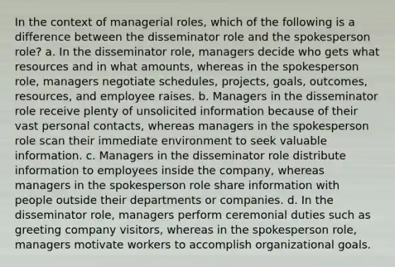 In the context of managerial roles, which of the following is a difference between the disseminator role and the spokesperson role? a. In the disseminator role, managers decide who gets what resources and in what amounts, whereas in the spokesperson role, managers negotiate schedules, projects, goals, outcomes, resources, and employee raises. b. Managers in the disseminator role receive plenty of unsolicited information because of their vast personal contacts, whereas managers in the spokesperson role scan their immediate environment to seek valuable information. c. Managers in the disseminator role distribute information to employees inside the company, whereas managers in the spokesperson role share information with people outside their departments or companies. d. In the disseminator role, managers perform ceremonial duties such as greeting company visitors, whereas in the spokesperson role, managers motivate workers to accomplish organizational goals.