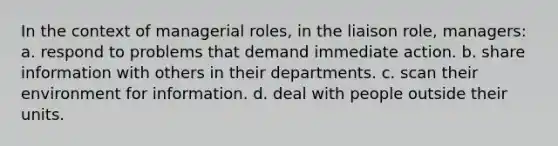 In the context of managerial roles, in the liaison role, managers: a. respond to problems that demand immediate action. b. share information with others in their departments. c. scan their environment for information. d. deal with people outside their units.