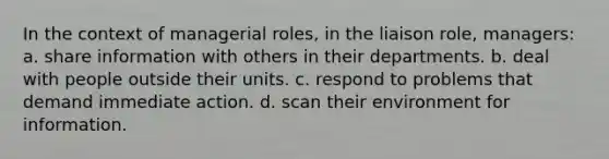 In the context of managerial roles, in the liaison role, managers: a. share information with others in their departments. b. deal with people outside their units. c. respond to problems that demand immediate action. d. scan their environment for information.