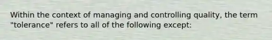 Within the context of managing and controlling quality, the term "tolerance" refers to all of the following except: