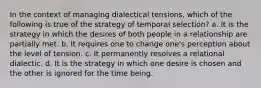 In the context of managing dialectical tensions, which of the following is true of the strategy of temporal selection? a. It is the strategy in which the desires of both people in a relationship are partially met. b. It requires one to change one's perception about the level of tension. c. It permanently resolves a relational dialectic. d. It is the strategy in which one desire is chosen and the other is ignored for the time being.