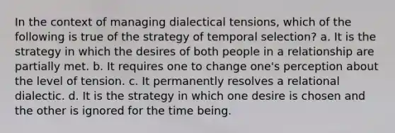 In the context of managing dialectical tensions, which of the following is true of the strategy of temporal selection? a. It is the strategy in which the desires of both people in a relationship are partially met. b. It requires one to change one's perception about the level of tension. c. It permanently resolves a relational dialectic. d. It is the strategy in which one desire is chosen and the other is ignored for the time being.