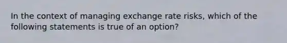 In the context of managing exchange rate risks, which of the following statements is true of an option?