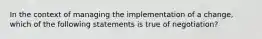 In the context of managing the implementation of a change, which of the following statements is true of negotiation?