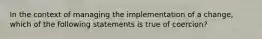 In the context of managing the implementation of a change, which of the following statements is true of coercion?