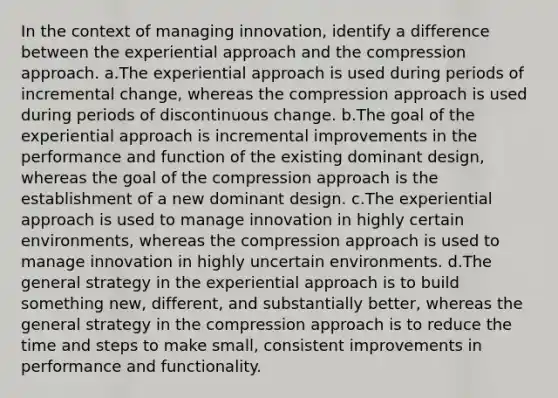 In the context of managing innovation, identify a difference between the experiential approach and the compression approach. a.The experiential approach is used during periods of incremental change, whereas the compression approach is used during periods of discontinuous change. b.The goal of the experiential approach is incremental improvements in the performance and function of the existing dominant design, whereas the goal of the compression approach is the establishment of a new dominant design. c.The experiential approach is used to manage innovation in highly certain environments, whereas the compression approach is used to manage innovation in highly uncertain environments. d.The general strategy in the experiential approach is to build something new, different, and substantially better, whereas the general strategy in the compression approach is to reduce the time and steps to make small, consistent improvements in performance and functionality.