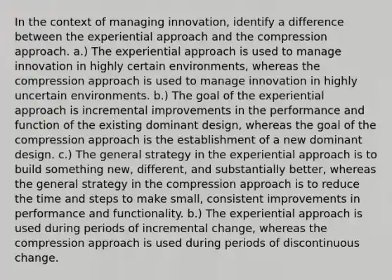 In the context of managing innovation, identify a difference between the experiential approach and the compression approach. a.) The experiential approach is used to manage innovation in highly certain environments, whereas the compression approach is used to manage innovation in highly uncertain environments. b.) The goal of the experiential approach is incremental improvements in the performance and function of the existing dominant design, whereas the goal of the compression approach is the establishment of a new dominant design. c.) The general strategy in the experiential approach is to build something new, different, and substantially better, whereas the general strategy in the compression approach is to reduce the time and steps to make small, consistent improvements in performance and functionality. b.) The experiential approach is used during periods of incremental change, whereas the compression approach is used during periods of discontinuous change.