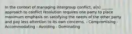 In the context of managing intergroup conflict, a(n) ______ approach to conflict resolution requires one party to place maximum emphasis on satisfying the needs of the other party and pay less attention to its own concerns. - Compromising - Accommodating - Avoiding - Dominating