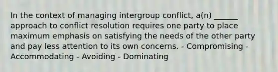 In the context of managing intergroup conflict, a(n) ______ approach to conflict resolution requires one party to place maximum emphasis on satisfying the needs of the other party and pay less attention to its own concerns. - Compromising - Accommodating - Avoiding - Dominating