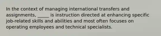 In the context of managing international transfers and assignments, _____ is instruction directed at enhancing specific job-related skills and abilities and most often focuses on operating employees and technical specialists.