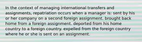 In the context of managing international transfers and assignments, repatriation occurs when a manager is: sent by his or her company on a second foreign assignment. brought back home from a foreign assignment. deported from his home country to a foreign country. expelled from the foreign country where he or she is sent on an assignment.