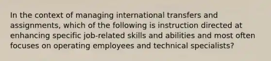 In the context of managing international transfers and assignments, which of the following is instruction directed at enhancing specific job-related skills and abilities and most often focuses on operating employees and technical specialists?