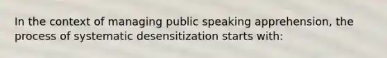 In the context of managing public speaking apprehension, the process of systematic desensitization starts with: