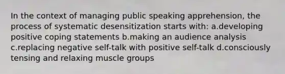 In the context of managing public speaking apprehension, the process of systematic desensitization starts with: a.developing positive coping statements b.making an audience analysis c.replacing negative self-talk with positive self-talk d.consciously tensing and relaxing muscle groups